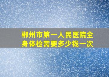 郴州市第一人民医院全身体检需要多少钱一次