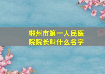 郴州市第一人民医院院长叫什么名字