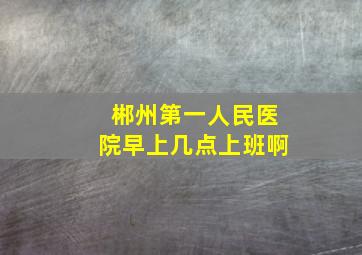 郴州第一人民医院早上几点上班啊