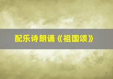 配乐诗朗诵《祖国颂》