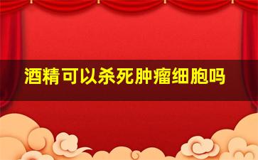 酒精可以杀死肿瘤细胞吗