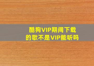 酷狗VIP期间下载的歌不是VIP能听吗