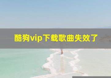 酷狗vip下载歌曲失效了