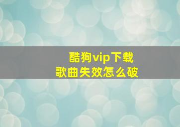 酷狗vip下载歌曲失效怎么破