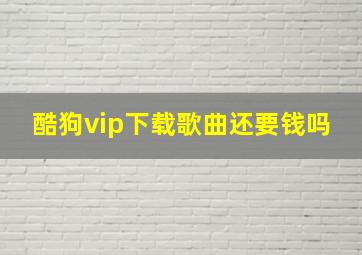 酷狗vip下载歌曲还要钱吗