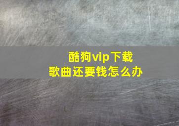 酷狗vip下载歌曲还要钱怎么办