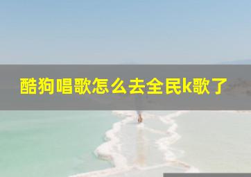 酷狗唱歌怎么去全民k歌了