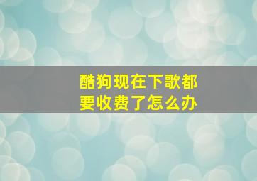 酷狗现在下歌都要收费了怎么办