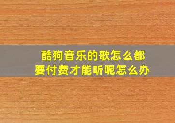 酷狗音乐的歌怎么都要付费才能听呢怎么办