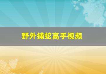 野外捕蛇高手视频