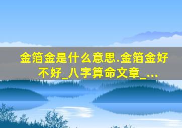 金箔金是什么意思.金箔金好不好_八字算命文章_...