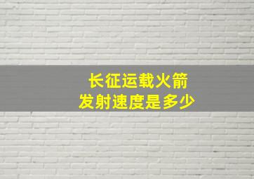 长征运载火箭发射速度是多少