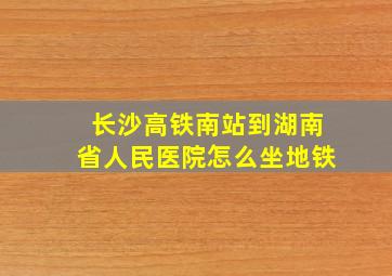 长沙高铁南站到湖南省人民医院怎么坐地铁