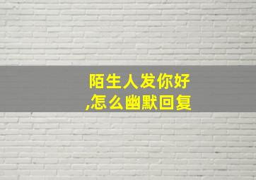 陌生人发你好,怎么幽默回复