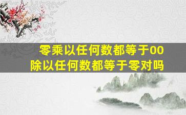 零乘以任何数都等于00除以任何数都等于零对吗