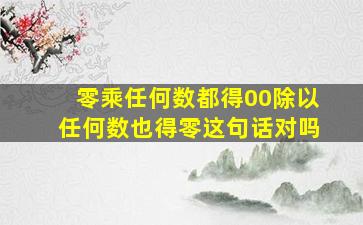 零乘任何数都得00除以任何数也得零这句话对吗