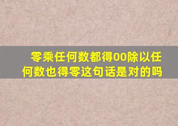 零乘任何数都得00除以任何数也得零这句话是对的吗