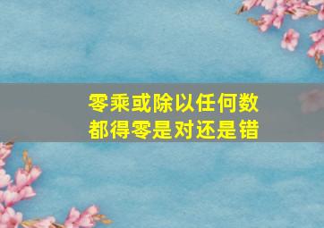 零乘或除以任何数都得零是对还是错