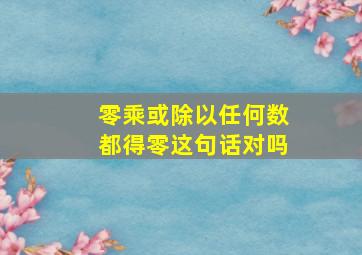 零乘或除以任何数都得零这句话对吗