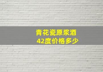 青花瓷原浆酒42度价格多少