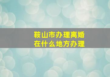 鞍山市办理离婚在什么地方办理