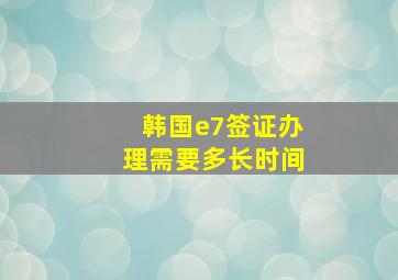 韩国e7签证办理需要多长时间