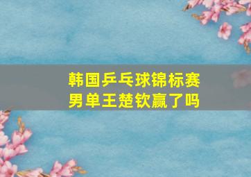 韩国乒乓球锦标赛男单王楚钦赢了吗