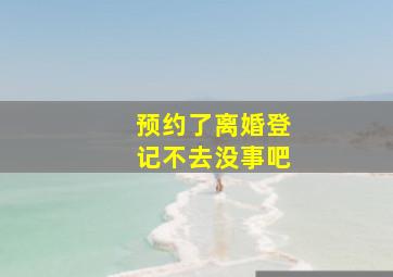 预约了离婚登记不去没事吧