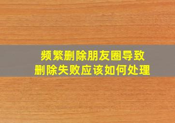 频繁删除朋友圈导致删除失败应该如何处理