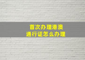 首次办理港澳通行证怎么办理