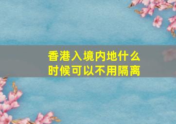 香港入境内地什么时候可以不用隔离