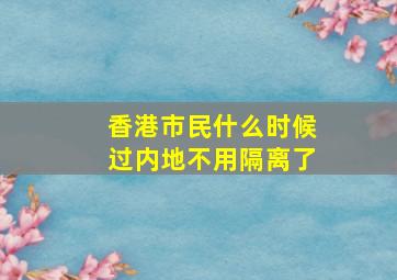 香港市民什么时候过内地不用隔离了