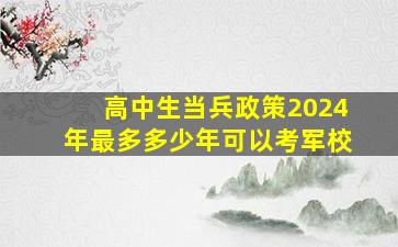 高中生当兵政策2024年最多多少年可以考军校