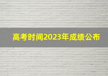 高考时间2023年成绩公布