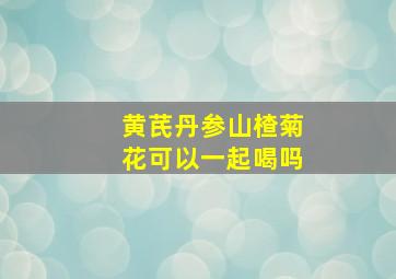 黄芪丹参山楂菊花可以一起喝吗