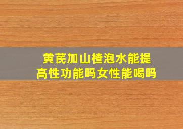 黄芪加山楂泡水能提高性功能吗女性能喝吗