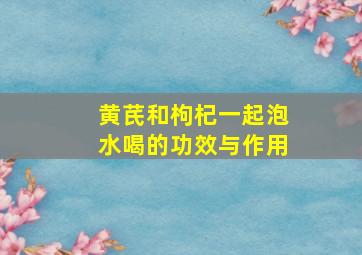 黄芪和枸杞一起泡水喝的功效与作用