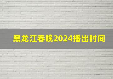 黑龙江春晚2024播出时间