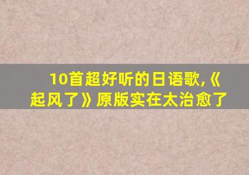 10首超好听的日语歌,《起风了》原版实在太治愈了