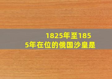 1825年至1855年在位的俄国沙皇是