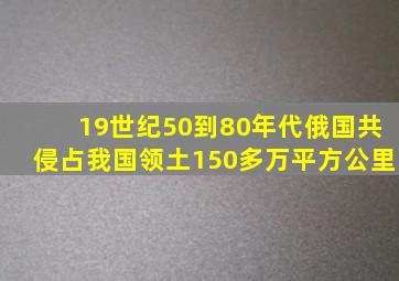 19世纪50到80年代俄国共侵占我国领土150多万平方公里