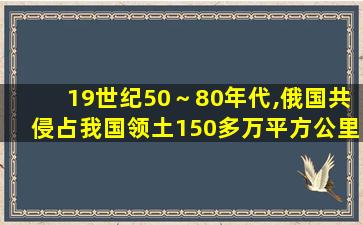 19世纪50～80年代,俄国共侵占我国领土150多万平方公里