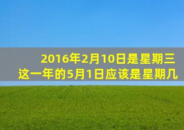 2016年2月10日是星期三这一年的5月1日应该是星期几