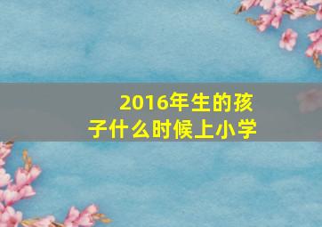 2016年生的孩子什么时候上小学