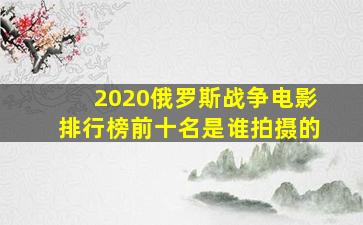 2020俄罗斯战争电影排行榜前十名是谁拍摄的