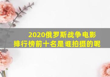 2020俄罗斯战争电影排行榜前十名是谁拍摄的呢