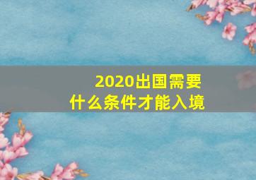 2020出国需要什么条件才能入境