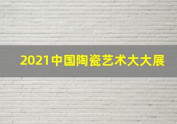 2021中国陶瓷艺术大大展