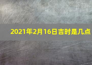 2021年2月16日吉时是几点