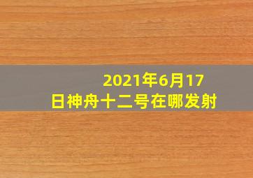 2021年6月17日神舟十二号在哪发射